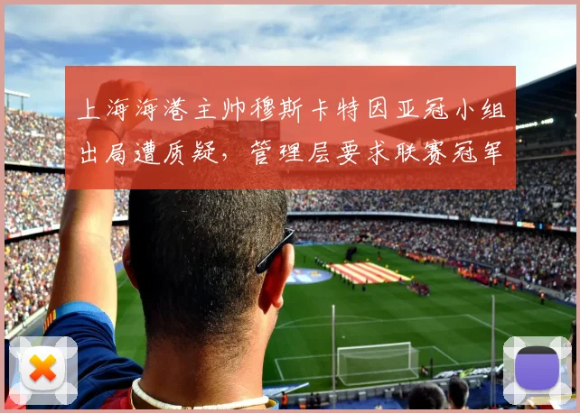 上海海港主帅穆斯卡特因亚冠小组出局遭质疑，管理层要求联赛冠军保饭碗