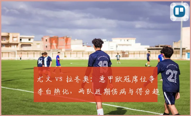 尤文 vs 拉齐奥：意甲欧冠席位争夺白热化，两队近期伤病与得分趋势分析